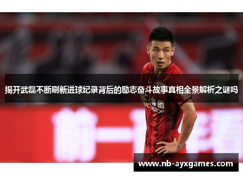 揭开武磊不断刷新进球纪录背后的励志奋斗故事真相全景解析之谜吗