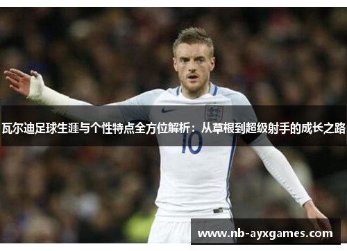 瓦尔迪足球生涯与个性特点全方位解析：从草根到超级射手的成长之路