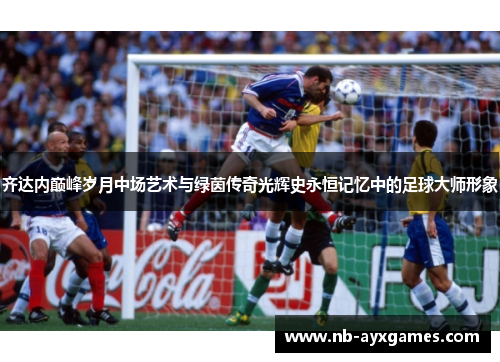 齐达内巅峰岁月中场艺术与绿茵传奇光辉史永恒记忆中的足球大师形象
