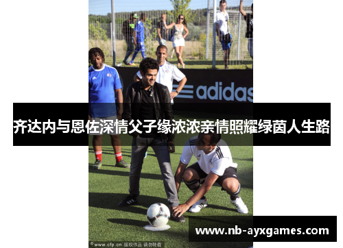 齐达内与恩佐深情父子缘浓浓亲情照耀绿茵人生路