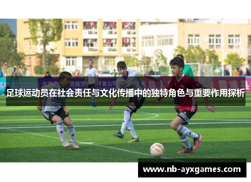 足球运动员在社会责任与文化传播中的独特角色与重要作用探析