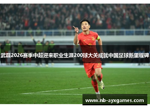 武磊2026赛季中超迎来职业生涯200球大关成就中国足球新里程碑